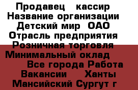 Продавец - кассир › Название организации ­ Детский мир, ОАО › Отрасль предприятия ­ Розничная торговля › Минимальный оклад ­ 25 000 - Все города Работа » Вакансии   . Ханты-Мансийский,Сургут г.